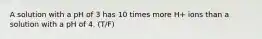 A solution with a pH of 3 has 10 times more H+ ions than a solution with a pH of 4. (T/F)