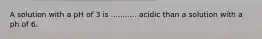 A solution with a pH of 3 is ........... acidic than a solution with a ph of 6.