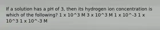 If a solution has a pH of 3, then its hydrogen ion concentration is which of the following? 1 x 10^3 M 3 x 10^3 M 1 x 10^-3 1 x 10^3 1 x 10^-3 M