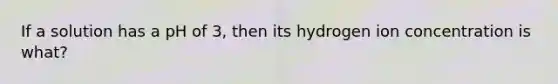 If a solution has a pH of 3, then its hydrogen ion concentration is what?