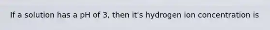 If a solution has a pH of 3, then it's hydrogen ion concentration is