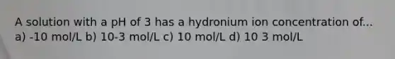 A solution with a pH of 3 has a hydronium ion concentration of... a) -10 mol/L b) 10-3 mol/L c) 10 mol/L d) 10 3 mol/L