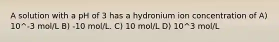 A solution with a pH of 3 has a hydronium ion concentration of A) 10^-3 mol/L B) -10 mol/L. C) 10 mol/L D) 10^3 mol/L