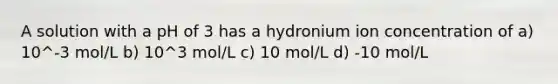 A solution with a pH of 3 has a hydronium ion concentration of a) 10^-3 mol/L b) 10^3 mol/L c) 10 mol/L d) -10 mol/L