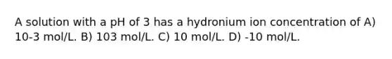 A solution with a pH of 3 has a hydronium ion concentration of A) 10-3 mol/L. B) 103 mol/L. C) 10 mol/L. D) -10 mol/L.