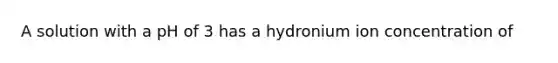 A solution with a pH of 3 has a hydronium ion concentration of