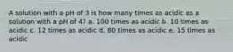 A solution with a pH of 3 is how many times as acidic as a solution with a pH of 4? a. 100 times as acidic b. 10 times as acidic c. 12 times as acidic d. 80 times as acidic e. 15 times as acidic