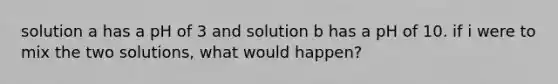 solution a has a pH of 3 and solution b has a pH of 10. if i were to mix the two solutions, what would happen?