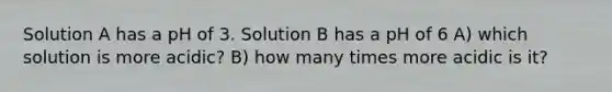 Solution A has a pH of 3. Solution B has a pH of 6 A) which solution is more acidic? B) how many times more acidic is it?