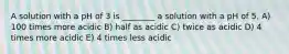 A solution with a pH of 3 is ________ a solution with a pH of 5. A) 100 times more acidic B) half as acidic C) twice as acidic D) 4 times more acidic E) 4 times less acidic