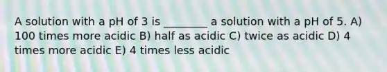 A solution with a pH of 3 is ________ a solution with a pH of 5. A) 100 times more acidic B) half as acidic C) twice as acidic D) 4 times more acidic E) 4 times less acidic