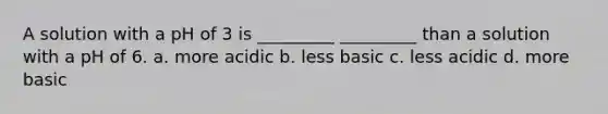 A solution with a pH of 3 is _________ _________ than a solution with a pH of 6. a. more acidic b. less basic c. less acidic d. more basic