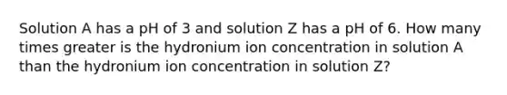 Solution A has a pH of 3 and solution Z has a pH of 6. How many times greater is the hydronium ion concentration in solution A than the hydronium ion concentration in solution Z?