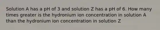 Solution A has a pH of 3 and solution Z has a pH of 6. How many times greater is the hydronium ion concentration in solution A than the hydronium ion concentration in solution Z