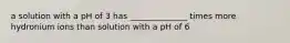 a solution with a pH of 3 has ______________ times more hydronium ions than solution with a pH of 6