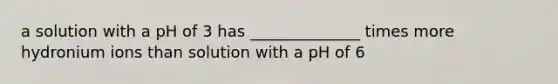 a solution with a pH of 3 has ______________ times more hydronium ions than solution with a pH of 6