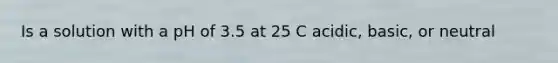 Is a solution with a pH of 3.5 at 25 C acidic, basic, or neutral