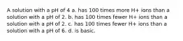 A solution with a pH of 4 a. has 100 times more H+ ions than a solution with a pH of 2. b. has 100 times fewer H+ ions than a solution with a pH of 2. c. has 100 times fewer H+ ions than a solution with a pH of 6. d. is basic.