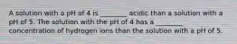 A solution with a pH of 4 is ________ acidic than a solution with a pH of 5. The solution with the pH of 4 has a ________ concentration of hydrogen ions than the solution with a pH of 5.