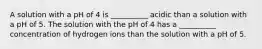 A solution with a pH of 4 is __________ acidic than a solution with a pH of 5. The solution with the pH of 4 has a __________ concentration of hydrogen ions than the solution with a pH of 5.