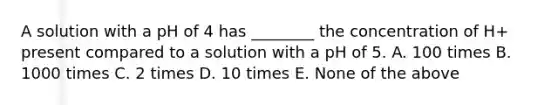 A solution with a pH of 4 has ________ the concentration of H+ present compared to a solution with a pH of 5. A. 100 times B. 1000 times C. 2 times D. 10 times E. None of the above