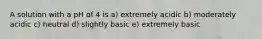 A solution with a pH of 4 is a) extremely acidic b) moderately acidic c) neutral d) slightly basic e) extremely basic