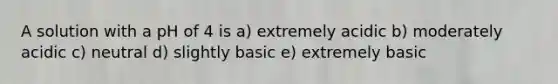 A solution with a pH of 4 is a) extremely acidic b) moderately acidic c) neutral d) slightly basic e) extremely basic