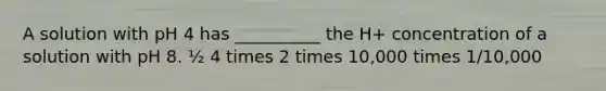 A solution with pH 4 has __________ the H+ concentration of a solution with pH 8. ½ 4 times 2 times 10,000 times 1/10,000