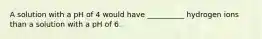 A solution with a pH of 4 would have __________ hydrogen ions than a solution with a pH of 6.