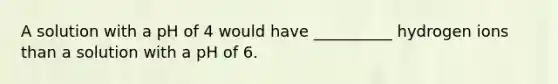 A solution with a pH of 4 would have __________ hydrogen ions than a solution with a pH of 6.