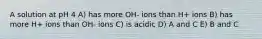 A solution at pH 4 A) has more OH- ions than H+ ions B) has more H+ ions than OH- ions C) is acidic D) A and C E) B and C