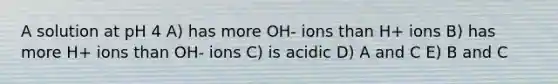 A solution at pH 4 A) has more OH- ions than H+ ions B) has more H+ ions than OH- ions C) is acidic D) A and C E) B and C