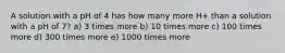 A solution with a pH of 4 has how many more H+ than a solution with a pH of 7? a) 3 times more b) 10 times more c) 100 times more d) 300 times more e) 1000 times more