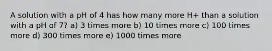 A solution with a pH of 4 has how many more H+ than a solution with a pH of 7? a) 3 times more b) 10 times more c) 100 times more d) 300 times more e) 1000 times more