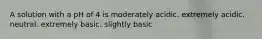 A solution with a pH of 4 is moderately acidic. extremely acidic. neutral. extremely basic. slightly basic