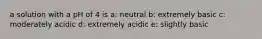 a solution with a pH of 4 is a: neutral b: extremely basic c: moderately acidic d: extremely acidic e: slightly basic