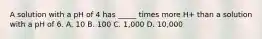 A solution with a pH of 4 has _____ times more H+ than a solution with a pH of 6. A. 10 B. 100 C. 1,000 D. 10,000