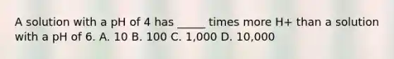 A solution with a pH of 4 has _____ times more H+ than a solution with a pH of 6. A. 10 B. 100 C. 1,000 D. 10,000