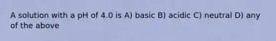 A solution with a pH of 4.0 is A) basic B) acidic C) neutral D) any of the above