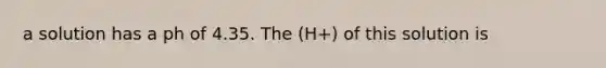 a solution has a ph of 4.35. The (H+) of this solution is