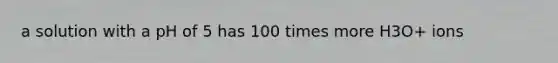 a solution with a pH of 5 has 100 times more H3O+ ions