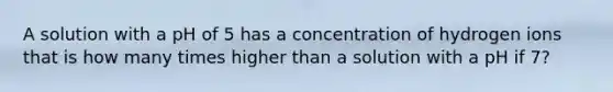 A solution with a pH of 5 has a concentration of hydrogen ions that is how many times higher than a solution with a pH if 7?