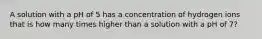 A solution with a pH of 5 has a concentration of hydrogen ions that is how many times higher than a solution with a pH of 7?