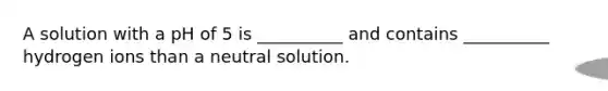 A solution with a pH of 5 is __________ and contains __________ hydrogen ions than a neutral solution.