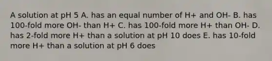 A solution at pH 5 A. has an equal number of H+ and OH- B. has 100-fold more OH- than H+ C. has 100-fold more H+ than OH- D. has 2-fold more H+ than a solution at pH 10 does E. has 10-fold more H+ than a solution at pH 6 does