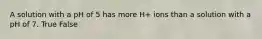 A solution with a pH of 5 has more H+ ions than a solution with a pH of 7. True False