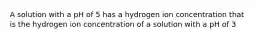 A solution with a pH of 5 has a hydrogen ion concentration that is the hydrogen ion concentration of a solution with a pH of 3