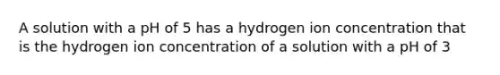 A solution with a pH of 5 has a hydrogen ion concentration that is the hydrogen ion concentration of a solution with a pH of 3