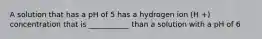 A solution that has a pH of 5 has a hydrogen ion (H +) concentration that is ___________ than a solution with a pH of 6