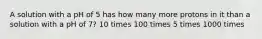 A solution with a pH of 5 has how many more protons in it than a solution with a pH of 7? 10 times 100 times 5 times 1000 times